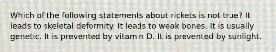 Which of the following statements about rickets is not true? It leads to skeletal deformity. It leads to weak bones. It is usually genetic. It is prevented by vitamin D. It is prevented by sunlight.