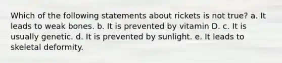 Which of the following statements about rickets is not true? a. It leads to weak bones. b. It is prevented by vitamin D. c. It is usually genetic. d. It is prevented by sunlight. e. It leads to skeletal deformity.