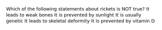 Which of the following statements about rickets is NOT true? It leads to weak bones It is prevented by sunlight It is usually genetic It leads to skeletal deformity It is prevented by vitamin D