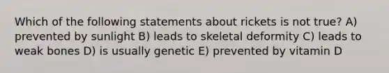 Which of the following statements about rickets is not true? A) prevented by sunlight B) leads to skeletal deformity C) leads to weak bones D) is usually genetic E) prevented by vitamin D