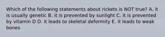 Which of the following statements about rickets is NOT true? A. it is usually genetic B. it is prevented by sunlight C. it is prevented by vitamin D D. it leads to skeletal deformity E. it leads to weak bones