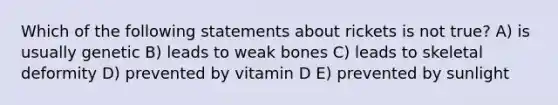 Which of the following statements about rickets is not true? A) is usually genetic B) leads to weak bones C) leads to skeletal deformity D) prevented by vitamin D E) prevented by sunlight