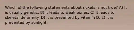 Which of the following statements about rickets is not true? A) It is usually genetic. B) It leads to weak bones. C) It leads to skeletal deformity. D) It is prevented by vitamin D. E) It is prevented by sunlight.