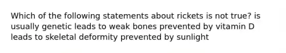 Which of the following statements about rickets is not true? is usually genetic leads to weak bones prevented by vitamin D leads to skeletal deformity prevented by sunlight