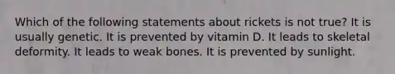 Which of the following statements about rickets is not true? It is usually genetic. It is prevented by vitamin D. It leads to skeletal deformity. It leads to weak bones. It is prevented by sunlight.