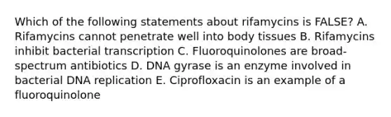 Which of the following statements about rifamycins is FALSE? A. Rifamycins cannot penetrate well into body tissues B. Rifamycins inhibit bacterial transcription C. Fluoroquinolones are broad-spectrum antibiotics D. DNA gyrase is an enzyme involved in bacterial DNA replication E. Ciprofloxacin is an example of a fluoroquinolone