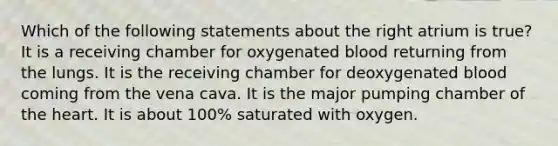 Which of the following statements about the right atrium is true? It is a receiving chamber for oxygenated blood returning from the lungs. It is the receiving chamber for deoxygenated blood coming from the vena cava. It is the major pumping chamber of the heart. It is about 100% saturated with oxygen.