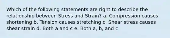 Which of the following statements are right to describe the relationship between Stress and Strain? a. Compression causes shortening b. Tension causes stretching c. Shear stress causes shear strain d. Both a and c e. Both a, b, and c