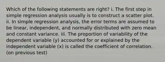 Which of the following statements are right? i. The first step in simple regression analysis usually is to construct a scatter plot. ii. In simple regression analysis, the error terms are assumed to be linear, independent, and normally distributed with zero mean and constant variance. iii. The proportion of variability of the dependent variable (y) accounted for or explained by the independent variable (x) is called the coefficient of correlation. (on previous test)