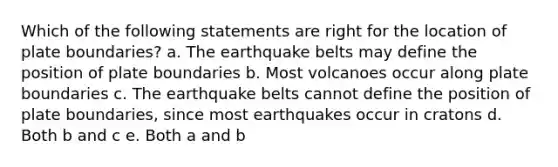 Which of the following statements are right for the location of plate boundaries? a. The earthquake belts may define the position of plate boundaries b. Most volcanoes occur along plate boundaries c. The earthquake belts cannot define the position of plate boundaries, since most earthquakes occur in cratons d. Both b and c e. Both a and b