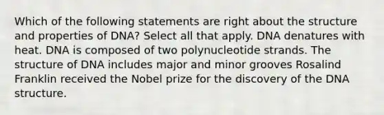 Which of the following statements are right about the structure and properties of DNA? Select all that apply. DNA denatures with heat. DNA is composed of two polynucleotide strands. The structure of DNA includes major and minor grooves Rosalind Franklin received the Nobel prize for the discovery of the DNA structure.