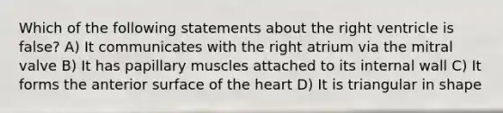 Which of the following statements about the right ventricle is false? A) It communicates with the right atrium via the mitral valve B) It has papillary muscles attached to its internal wall C) It forms the anterior surface of the heart D) It is triangular in shape