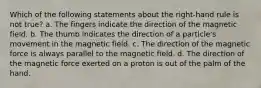 Which of the following statements about the right-hand rule is not true? a. The fingers indicate the direction of the magnetic field. b. The thumb indicates the direction of a particle's movement in the magnetic field. c. The direction of the magnetic force is always parallel to the magnetic field. d. The direction of the magnetic force exerted on a proton is out of the palm of the hand.