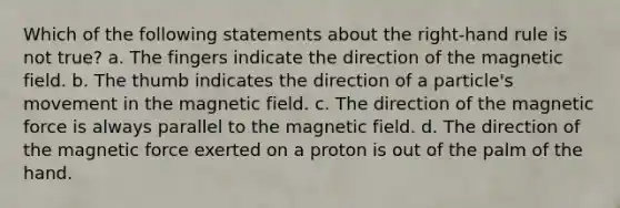 Which of the following statements about the right-hand rule is not true? a. The fingers indicate the direction of the magnetic field. b. The thumb indicates the direction of a particle's movement in the magnetic field. c. The direction of the magnetic force is always parallel to the magnetic field. d. The direction of the magnetic force exerted on a proton is out of the palm of the hand.