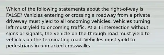 Which of the following statements about the right-of-way is FALSE? Vehicles entering or crossing a roadway from a private driveway must yield to all oncoming vehicles. Vehicles turning left must yield to oncoming traffic. At a T-intersection without signs or signals, the vehicle on the through road must yield to vehicles on the terminating road. Vehicles must yield to pedestrians in unmarked crosswalks.