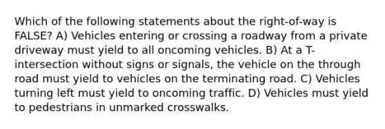 Which of the following statements about the right-of-way is FALSE? A) Vehicles entering or crossing a roadway from a private driveway must yield to all oncoming vehicles. B) At a T-intersection without signs or signals, the vehicle on the through road must yield to vehicles on the terminating road. C) Vehicles turning left must yield to oncoming traffic. D) Vehicles must yield to pedestrians in unmarked crosswalks.