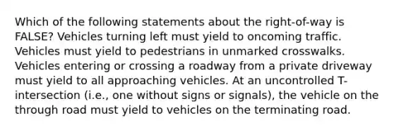 Which of the following statements about the right-of-way is FALSE? Vehicles turning left must yield to oncoming traffic. Vehicles must yield to pedestrians in unmarked crosswalks. Vehicles entering or crossing a roadway from a private driveway must yield to all approaching vehicles. At an uncontrolled T-intersection (i.e., one without signs or signals), the vehicle on the through road must yield to vehicles on the terminating road.