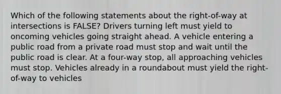 Which of the following statements about the right-of-way at intersections is FALSE? Drivers turning left must yield to oncoming vehicles going straight ahead. A vehicle entering a public road from a private road must stop and wait until the public road is clear. At a four-way stop, all approaching vehicles must stop. Vehicles already in a roundabout must yield the right-of-way to vehicles