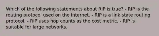 Which of the following statements about RIP is true? - RIP is the routing protocol used on the Internet. - RIP is a link state routing protocol. - RIP uses hop counts as the cost metric. - RIP is suitable for large networks.