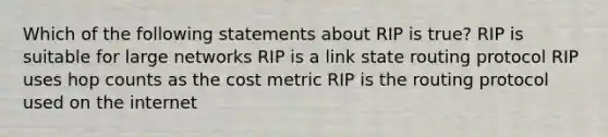 Which of the following statements about RIP is true? RIP is suitable for large networks RIP is a link state routing protocol RIP uses hop counts as the cost metric RIP is the routing protocol used on the internet