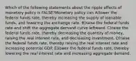 Which of the following statements about the ripple effects of monetary policy is FALSE?Monetary policy can A)lower the federal funds rate, thereby increasing the supply of loanable funds, and lowering the exchange rate. B)raise the federal funds rate and shift the aggregate demand curve leftward. C)raise the federal funds rate, thereby decreasing the quantity of money, raising the real interest rate, and decreasing investment. D)raise the federal funds rate, thereby raising the real interest rate and increasing potential GDP. E)lower the federal funds rate, thereby lowering the real interest rate and increasing aggregate demand.