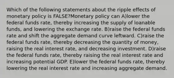 Which of the following statements about the ripple effects of monetary policy is FALSE?Monetary policy can A)lower the federal funds rate, thereby increasing the supply of loanable funds, and lowering the exchange rate. B)raise the federal funds rate and shift the aggregate demand curve leftward. C)raise the federal funds rate, thereby decreasing the quantity of money, raising the real interest rate, and decreasing investment. D)raise the federal funds rate, thereby raising the real interest rate and increasing potential GDP. E)lower the federal funds rate, thereby lowering the real interest rate and increasing aggregate demand.