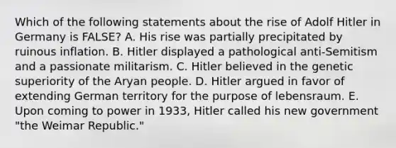 Which of the following statements about the rise of Adolf Hitler in Germany is FALSE? A. His rise was partially precipitated by ruinous inflation. B. Hitler displayed a pathological anti-Semitism and a passionate militarism. C. Hitler believed in the genetic superiority of the Aryan people. D. Hitler argued in favor of extending German territory for the purpose of lebensraum. E. Upon coming to power in 1933, Hitler called his new government "the Weimar Republic."