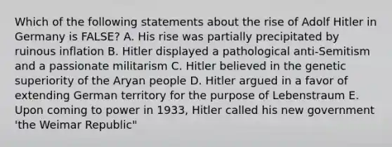 Which of the following statements about the rise of Adolf Hitler in Germany is FALSE? A. His rise was partially precipitated by ruinous inflation B. Hitler displayed a pathological anti-Semitism and a passionate militarism C. Hitler believed in the genetic superiority of the Aryan people D. Hitler argued in a favor of extending German territory for the purpose of Lebenstraum E. Upon coming to power in 1933, Hitler called his new government 'the Weimar Republic"