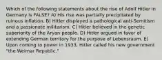 Which of the following statements about the rise of Adolf Hitler in Germany is FALSE? A) His rise was partially precipitated by ruinous inflation. B) Hitler displayed a pathological anti-Semitism and a passionate militarism. C) Hitler believed in the genetic superiority of the Aryan people. D) Hitler argued in favor of extending German territory for the purpose of Lebensraum. E) Upon coming to power in 1933, Hitler called his new government "the Weimar Republic."