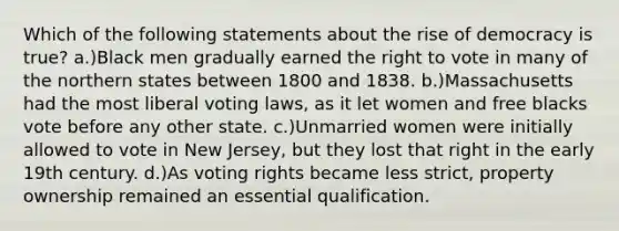 Which of the following statements about the rise of democracy is true? a.)Black men gradually earned the right to vote in many of the northern states between 1800 and 1838. b.)Massachusetts had the most liberal voting laws, as it let women and free blacks vote before any other state. c.)Unmarried women were initially allowed to vote in New Jersey, but they lost that right in the early 19th century. d.)As voting rights became less strict, property ownership remained an essential qualification.