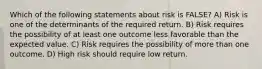 Which of the following statements about risk is FALSE? A) Risk is one of the determinants of the required return. B) Risk requires the possibility of at least one outcome less favorable than the expected value. C) Risk requires the possibility of more than one outcome. D) High risk should require low return.