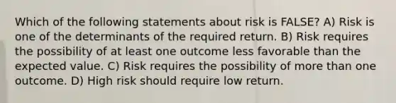 Which of the following statements about risk is FALSE? A) Risk is one of the determinants of the required return. B) Risk requires the possibility of at least one outcome less favorable than the expected value. C) Risk requires the possibility of more than one outcome. D) High risk should require low return.