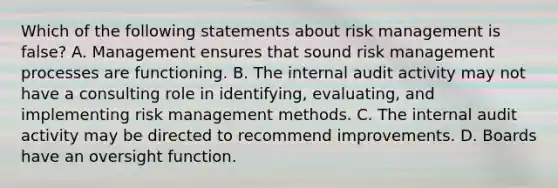 Which of the following statements about risk management is false? A. Management ensures that sound risk management processes are functioning. B. The internal audit activity may not have a consulting role in identifying, evaluating, and implementing risk management methods. C. The internal audit activity may be directed to recommend improvements. D. Boards have an oversight function.