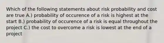 Which of the following statements about risk probability and cost are true A.) probability of occurence of a risk is highest at the start B.) probability of occurence of a risk is equal throughout the project C.) the cost to overcome a risk is lowest at the end of a project