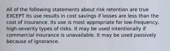 All of the following statements about risk retention are true EXCEPT Its use results in cost savings if losses are less than the cost of insurance. Its use is most appropriate for low-frequency, high-severity types of risks. It may be used intentionally if commercial insurance is unavailable. It may be used passively because of ignorance.