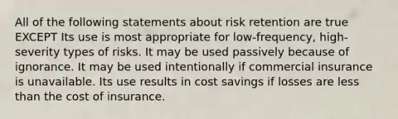 All of the following statements about risk retention are true EXCEPT Its use is most appropriate for low-frequency, high-severity types of risks. It may be used passively because of ignorance. It may be used intentionally if commercial insurance is unavailable. Its use results in cost savings if losses are less than the cost of insurance.