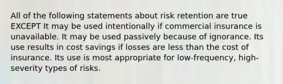 All of the following statements about risk retention are true EXCEPT It may be used intentionally if commercial insurance is unavailable. It may be used passively because of ignorance. Its use results in cost savings if losses are less than the cost of insurance. Its use is most appropriate for low-frequency, high-severity types of risks.