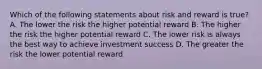 Which of the following statements about risk and reward is true? A. The lower the risk the higher potential reward B. The higher the risk the higher potential reward C. The lower risk is always the best way to achieve investment success D. The greater the risk the lower potential reward