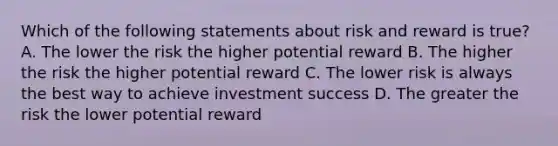 Which of the following statements about risk and reward is true? A. The lower the risk the higher potential reward B. The higher the risk the higher potential reward C. The lower risk is always the best way to achieve investment success D. The greater the risk the lower potential reward