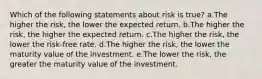 Which of the following statements about risk is true? a.The higher the risk, the lower the expected return. b.The higher the risk, the higher the expected return. c.The higher the risk, the lower the risk-free rate. d.The higher the risk, the lower the maturity value of the investment. e.The lower the risk, the greater the maturity value of the investment.