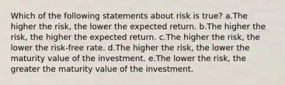 Which of the following statements about risk is true? a.The higher the risk, the lower the expected return. b.The higher the risk, the higher the expected return. c.The higher the risk, the lower the risk-free rate. d.The higher the risk, the lower the maturity value of the investment. e.The lower the risk, the greater the maturity value of the investment.