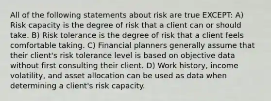 All of the following statements about risk are true EXCEPT: A) Risk capacity is the degree of risk that a client can or should take. B) Risk tolerance is the degree of risk that a client feels comfortable taking. C) Financial planners generally assume that their client's risk tolerance level is based on objective data without first consulting their client. D) Work history, income volatility, and asset allocation can be used as data when determining a client's risk capacity.