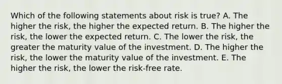 Which of the following statements about risk is true? A. The higher the risk, the higher the expected return. B. The higher the risk, the lower the expected return. C. The lower the risk, the greater the maturity value of the investment. D. The higher the risk, the lower the maturity value of the investment. E. The higher the risk, the lower the risk-free rate.