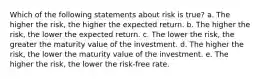 Which of the following statements about risk is true? a. The higher the risk, the higher the expected return. b. The higher the risk, the lower the expected return. c. The lower the risk, the greater the maturity value of the investment. d. The higher the risk, the lower the maturity value of the investment. e. The higher the risk, the lower the risk-free rate.