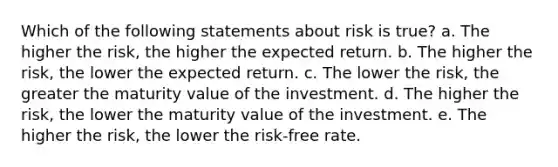 Which of the following statements about risk is true? a. The higher the risk, the higher the expected return. b. The higher the risk, the lower the expected return. c. The lower the risk, the greater the maturity value of the investment. d. The higher the risk, the lower the maturity value of the investment. e. The higher the risk, the lower the risk-free rate.