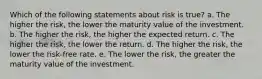 Which of the following statements about risk is true? a. The higher the risk, the lower the maturity value of the investment. b. The higher the risk, the higher the expected return. c. The higher the risk, the lower the return. d. The higher the risk, the lower the risk-free rate. e. The lower the risk, the greater the maturity value of the investment.