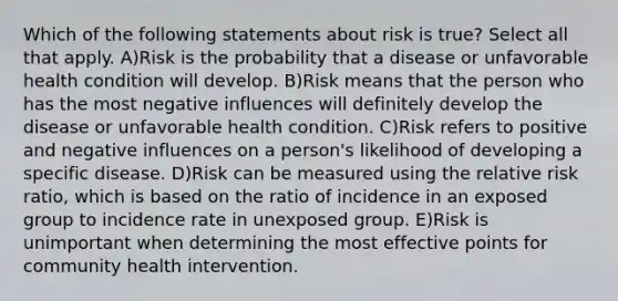 Which of the following statements about risk is true? Select all that apply. A)Risk is the probability that a disease or unfavorable health condition will develop. B)Risk means that the person who has the most negative influences will definitely develop the disease or unfavorable health condition. C)Risk refers to positive and negative influences on a person's likelihood of developing a specific disease. D)Risk can be measured using the relative risk ratio, which is based on the ratio of incidence in an exposed group to incidence rate in unexposed group. E)Risk is unimportant when determining the most effective points for community health intervention.