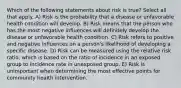 Which of the following statements about risk is true? Select all that apply. A) Risk is the probability that a disease or unfavorable health condition will develop. B) Risk means that the person who has the most negative influences will definitely develop the disease or unfavorable health condition. C) Risk refers to positive and negative influences on a person's likelihood of developing a specific disease. D) Risk can be measured using the relative risk ratio, which is based on the ratio of incidence in an exposed group to incidence rate in unexposed group. E) Risk is unimportant when determining the most effective points for community health intervention.