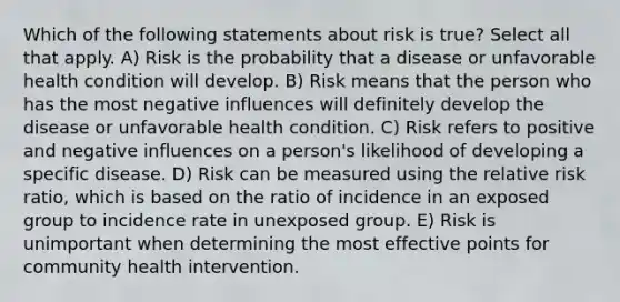 Which of the following statements about risk is true? Select all that apply. A) Risk is the probability that a disease or unfavorable health condition will develop. B) Risk means that the person who has the most negative influences will definitely develop the disease or unfavorable health condition. C) Risk refers to positive and negative influences on a person's likelihood of developing a specific disease. D) Risk can be measured using the relative risk ratio, which is based on the ratio of incidence in an exposed group to incidence rate in unexposed group. E) Risk is unimportant when determining the most effective points for community health intervention.