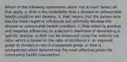 Which of the following statements about risk is true? Select all that apply. a. Risk is the probability that a disease or unfavorable health condition will develop. b. Risk means that the person who has the most negative influences will definitely develop the disease or unfavorable health condition. c. Risk refers to positive and negative influences on a person's likelihood of developing a specific disease. d. Risk can be measured using the relative risk ratio, which is based on the ratio of incidence in an exposed group to incidence rate in unexposed group. e. Risk is unimportant when determining the most effective points for community health intervention.